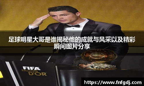 足球明星大哥是谁揭秘他的成就与风采以及精彩瞬间图片分享