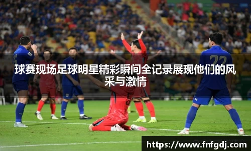球赛现场足球明星精彩瞬间全记录展现他们的风采与激情